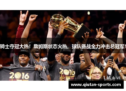 骑士夺冠大热！詹姆斯状态火热，球队备战全力冲击总冠军！